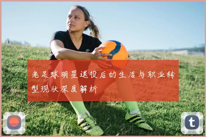 老足球明星退役后的生活与职业转型现状深度解析