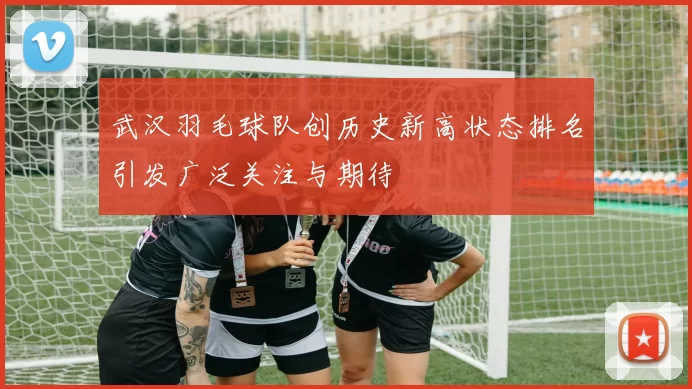 武汉羽毛球队创历史新高状态排名引发广泛关注与期待
