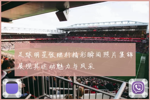 足球明星张继科精彩瞬间照片集锦展现其运动魅力与风采