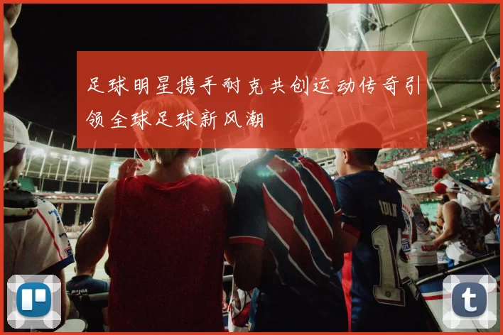 足球明星携手耐克共创运动传奇引领全球足球新风潮