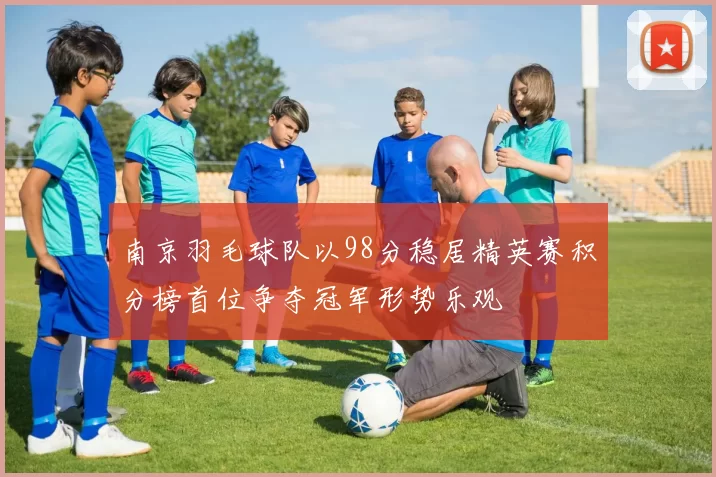 南京羽毛球队以98分稳居精英赛积分榜首位争夺冠军形势乐观